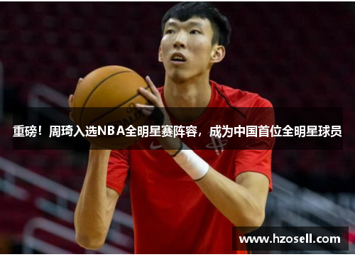 重磅！周琦入选NBA全明星赛阵容，成为中国首位全明星球员